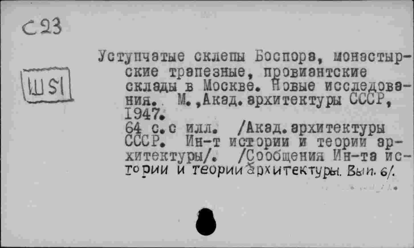 ﻿С 23
»
Уступчатые склепы Боспора, монастырские трапезные, провиантские склады в Москве. Новые исследований. М. ,Акад. архитектуры СССР, 1947.
64 с.с илл. /Акад.архитектуры СССР. Ин-т истории и теории архитектуры/. /Сообщения Ин-та ис-ТООИИ и теории Архитектуры. Вы и. 6/.